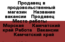 Продавец в продовольственный магазин. › Название вакансии ­ Продавец › Место работы ­ Морская 5 - Камчатский край Работа » Вакансии   . Камчатский край